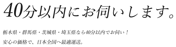 40分以内にお伺いします。栃木県・群馬県・茨城県・埼玉県なら40分以内でお伺い！<br>安心の価格で、日本全国へ最適運送。